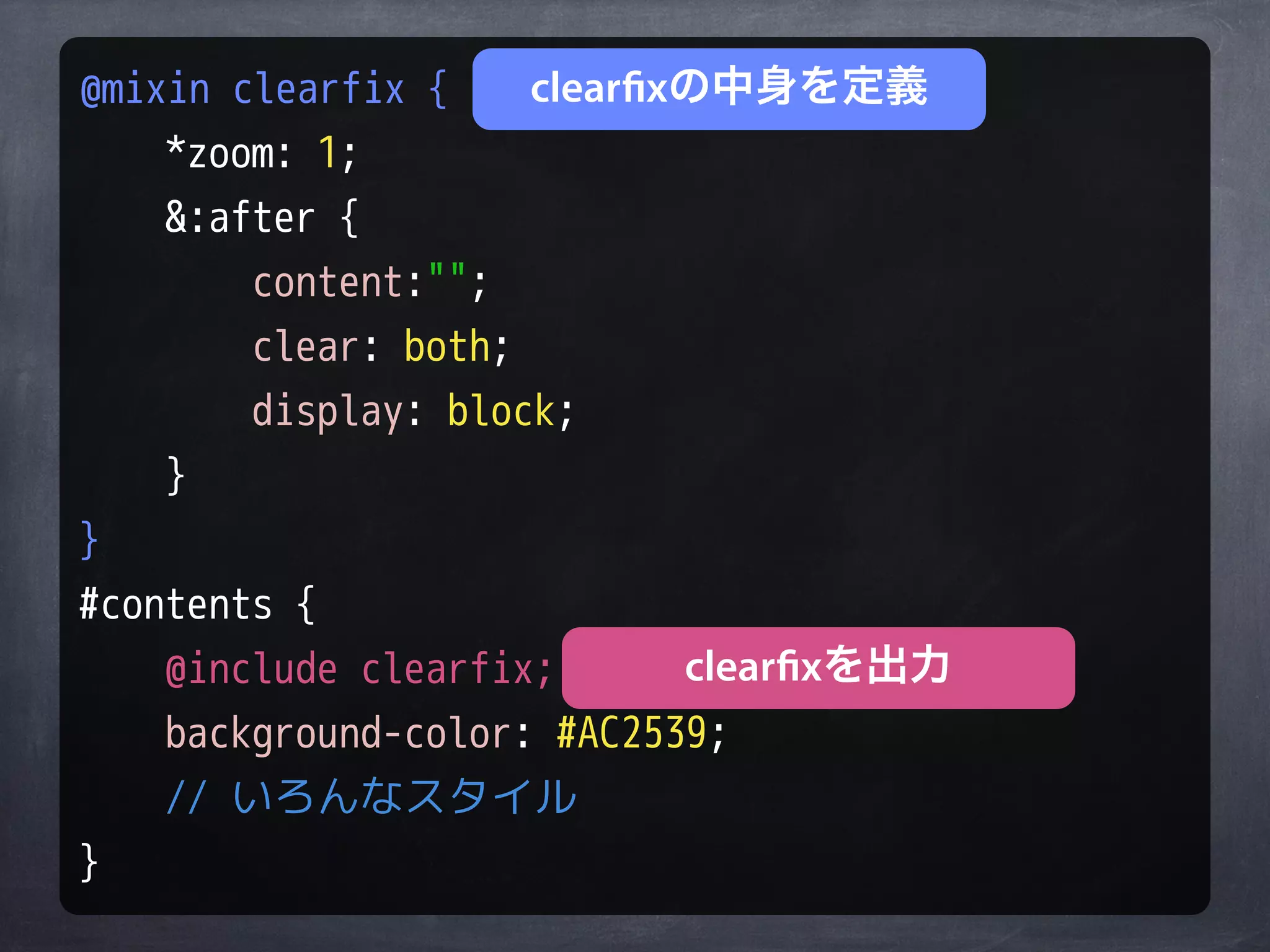@mixin clearfix {    clearfixの中身を定義
    *zoom: 1;
    &:after {
        content:"";
        clear: both;
        display: block;
    }
}
#contents {
    @include clearfix;       clearfixを出力
    background-color: #AC2539;
    // いろんなスタイル
}
 