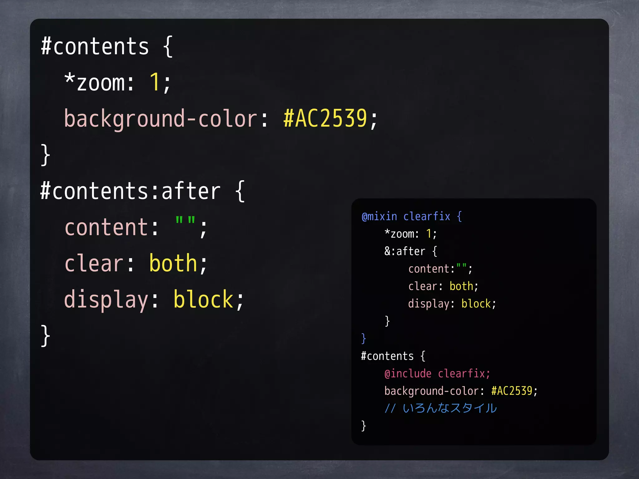 #contents {
  *zoom: 1;
  background-color: #AC2539;
}
#contents:after {
                          @mixin clearfix {
  content: "";                *zoom: 1;
                              &:after {
  clear: both;                    content:"";
                                  clear: both;
  display: block;                 display: block;
                              }
}                         }
                                  #contents {
                                      @include clearfix;
                                      background-color: #AC2539;
                                      // いろんなスタイル
                                  }
 