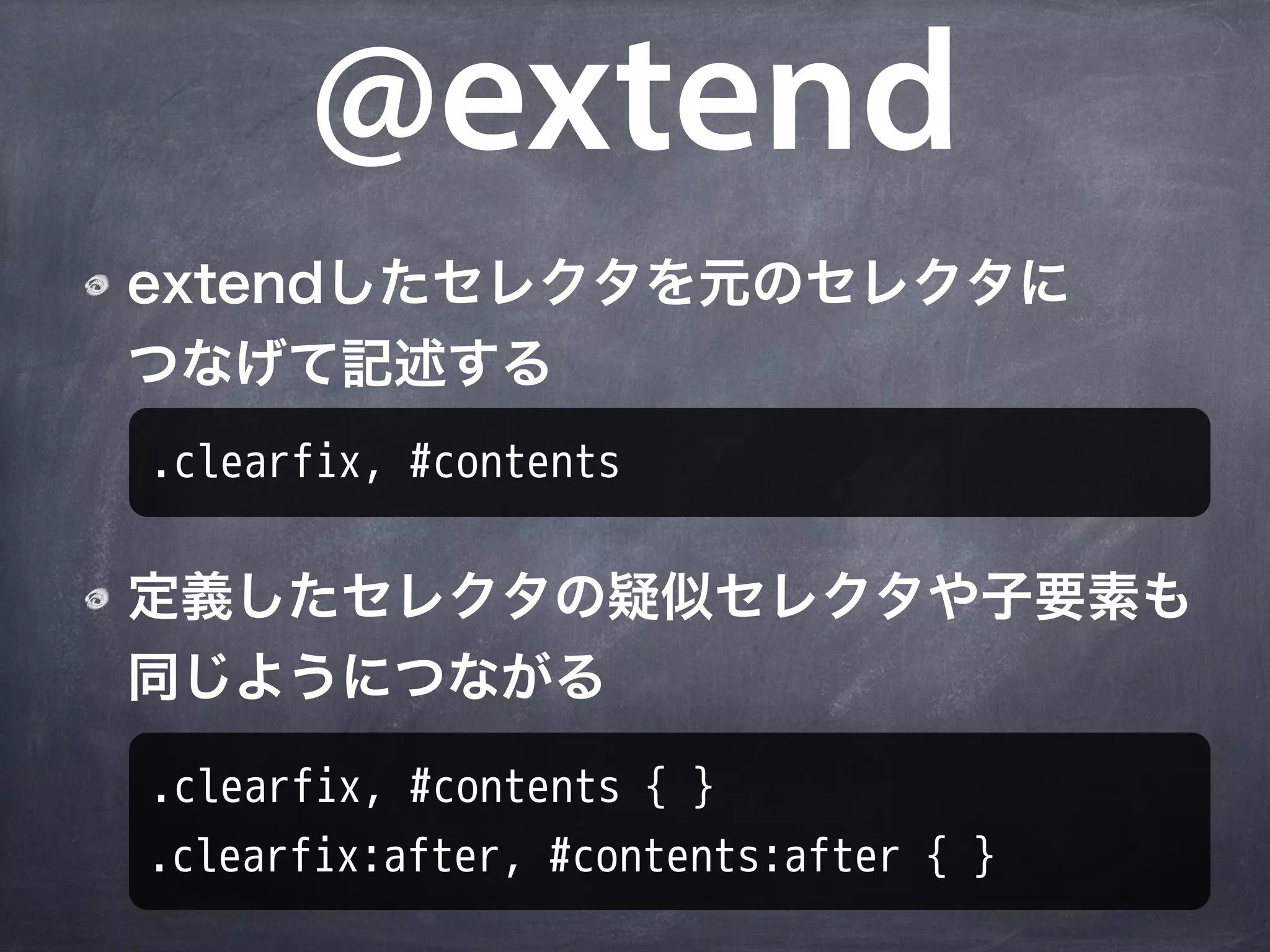 @extend
extendしたセレクタを元のセレクタに
つなげて記述する
.clearfix, #contents

定義したセレクタの疑似セレクタや子要素も
同じようにつながる
.clearfix, #contents { }
.clearfix:after, #contents:after { }
 