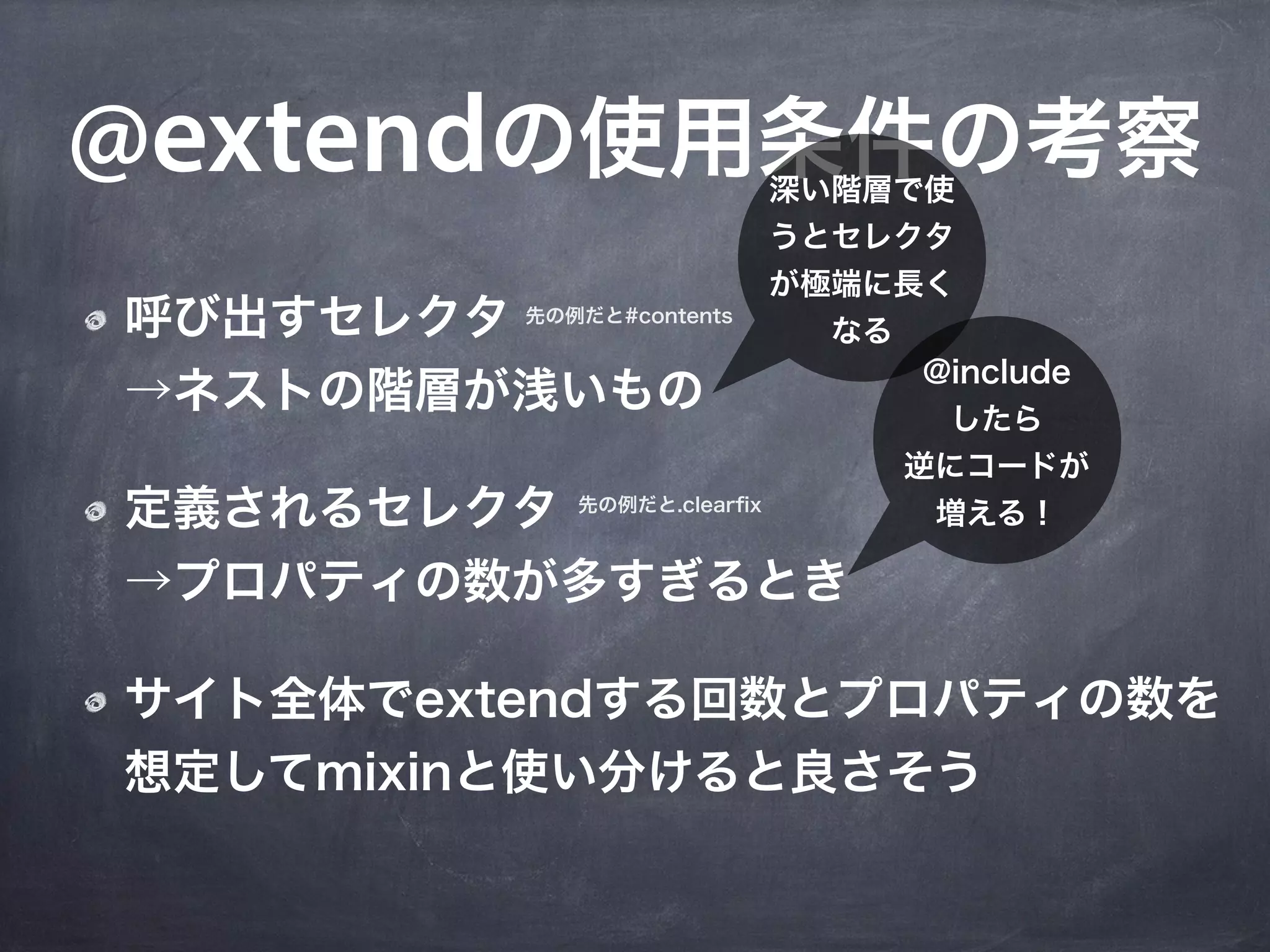 @extendの使用条件の考察                  深い階層で使
                                 うとセレクタ
                                 が極端に長く
呼び出すセレクタ 先の例だと#contents            なる
                                        @include
→ネストの階層が浅いもの                             したら
                                        逆にコードが
定義されるセレクタ        先の例だと.clearﬁx
                                         増える！

→プロパティの数が多すぎるとき

サイト全体でextendする回数とプロパティの数を
想定してmixinと使い分けると良さそう
 