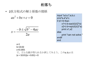桁落ち
• 2次方程式の解と係数の関係
      2                        input "a,b,c";a,b,c
 ax        bx c   0            d=b*b-4*a*c
                               if d>=0 then
                                    x1=(-b-sqr(d))/(2*a)
                                    x2=(-b+sqr(d))/(2*a)
           b   b 2 4ac              print x1,x2
  x                            else
               2a                   print "can not solve."
                               endif
                               end
          a=1
          b=10.02
          c=0.1001
          で、どんな値が得られるか試してみよう。このa; b; c は
          (x + 10:01)(x + 0:01) = 0
 