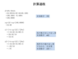 計算過程

d=b*b-4*a*c
 =10.02*10.02-4*1*0.1001
 =100.4004 -0.4004          有効数字 7桁
 =100.0000

sqr(d)=sqr(100.0000)
 =10.00

x1=(-b-sqr(d))/(2*a)
  =(-10.02-10.00)/2         負の数どおしの足し算
  =-20.02/10                有効数字 4桁
  =-10.01

x2=(-b+sqr(d))/(2*a)
  =(-10.02+10.00)/2         異符号の値の足し算
  =-.02/10                  すなわち 引き算
  =-.01                     有効数字 1桁へ
 