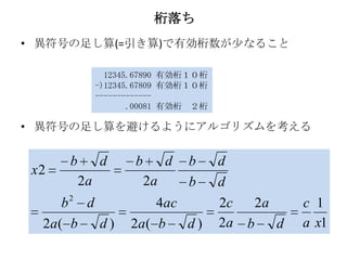 桁落ち
• 異符号の足し算(=引き算)で有効桁数が少なること

                 12345.67890 有効桁１０桁
               -)12345.67809 有効桁１０桁
               -------------
                      .00081 有効桁 ２桁

• 異符号の足し算を避けるようにアルゴリズムを考える


      b        d      b        d   b   d
 x2
          2a              2a       b   d
      b2 d                4ac          2c       2a       c 1
  2a ( b   d)        2a ( b   d)       2a   b        d   a x1
 