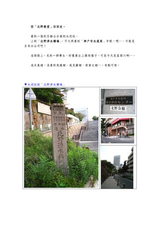 從「北野教堂」往回走。
    北野教  往回走。

  看到一個約百餘公分高的水泥柱。
  上刻「北野淨水構場 ，不久再看到「神戶市水道局
     北野淨水構場」
     北野淨水構場        神戶市水道局」字眼，嗯…，可能是
                   神戶市水道局
自來水公司吧！


  這條路上，見到一群學生，好像要去上課的樣子，可是今天是星期六啊…。


  這次晨遊，沒看到英國館、風見雞館、萌黃之館…，有點可惜。




▼水泥柱刻「北野淨水構場」
 