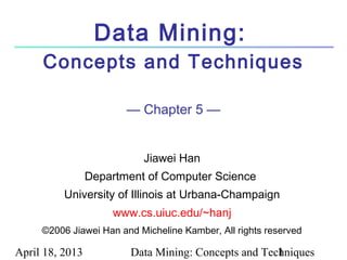 April 18, 2013 Data Mining: Concepts and Techniques1
Data Mining:
Concepts and Techniques
— Chapter 5 —
Jiawei Han
Department of Computer Science
University of Illinois at Urbana-Champaign
www.cs.uiuc.edu/~hanj
©2006 Jiawei Han and Micheline Kamber, All rights reserved
 