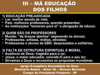 III – MÁ EDUCAÇÃO
DOS FILHOS
Igreja Evangélica Assembleia de Deus
Ministério Belém – Setor 42 – Álvares Machado
Campo de Presidente Prudente - SP
1) EDUCAÇÃO PREJUDICADA
• Lar: melhor escola da vida;
• Pais: melhores professores, quando presentes;
• As instituições “tomaram para si” a obrigação de educar.
2) QUEM SÃO OS PROFESSORES
• Mundo: “de braços abertos” esperando os alunos;
• Professores: artistas, mídias, ativistas;
• Professores e alunos de EBD: desprezados e solitários.
3) FALTA DE ESTRUTURA ESPIRITUAL E MORAL
• Ausência de Deus: tragédia para o lar;
• Jesus, o maior educador, convide-O para o seu lar;
• Sirvamos a Deus e recusemos as propostas mundanas.
 