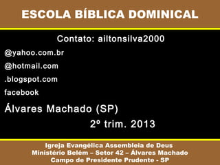 ESCOLA BÍBLICA DOMINICAL
Igreja Evangélica Assembleia de Deus
Ministério Belém – Setor 42 – Álvares Machado
Campo de Presidente Prudente - SP
Contato: ailtonsilva2000
@yahoo.com.br
@hotmail.com
.blogspot.com
facebook
Álvares Machado (SP)
2º trim. 2013
 
