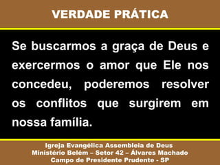 Se buscarmos a graça de Deus e
exercermos o amor que Ele nos
concedeu, poderemos resolver
os conflitos que surgirem em
nossa família.
VERDADE PRÁTICA
Igreja Evangélica Assembleia de Deus
Ministério Belém – Setor 42 – Álvares Machado
Campo de Presidente Prudente - SP
 