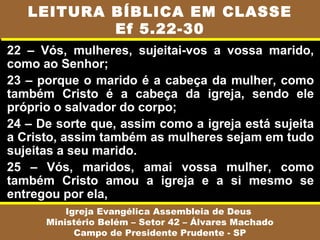 22 – Vós, mulheres, sujeitai-vos a vossa marido,
como ao Senhor;
23 – porque o marido é a cabeça da mulher, como
também Cristo é a cabeça da igreja, sendo ele
próprio o salvador do corpo;
24 – De sorte que, assim como a igreja está sujeita
a Cristo, assim também as mulheres sejam em tudo
sujeitas a seu marido.
25 – Vós, maridos, amai vossa mulher, como
também Cristo amou a igreja e a si mesmo se
entregou por ela,
Igreja Evangélica Assembleia de Deus
Ministério Belém – Setor 42 – Álvares Machado
Campo de Presidente Prudente - SP
LEITURA BÍBLICA EM CLASSE
Ef 5.22-30
 