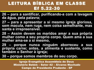 26 – para a santificar, purificando-a com a lavagem
da água, pela palavra;
27 – para a apresentar a si mesmo igreja gloriosa,
sem macula, nem ruga, nem coisa semelhante, mas
santa e irrepreensivel.
28 – Assim devem os maridos amar a sua própria
mulher como a seu proprio corpo. Quem ama a sua
mulher ama-se a si mesmo,
29 – porque nunca ninguém aborreceu a sua
própria carne; antes, a alimenta e sustenta, como
também o Senhor à igreja;
30 – porque somos membros do seu corpo.
Igreja Evangélica Assembleia de Deus
Ministério Belém – Setor 42 – Álvares Machado
Campo de Presidente Prudente - SP
LEITURA BÍBLICA EM CLASSE
Ef 5.22-30
 