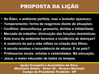 PROPOSTA DA LIÇÃO
Igreja Evangélica Assembleia de Deus
Ministério Belém – Setor 42 – Álvares Machado
Campo de Presidente Prudente - SP
• No Éden, o ambiente perfeito, mas o tentador apareceu;
• Temperamento: forma de reagirmos diante de situações;
• Conflitos: desconfiança, grosseria, dívidas e infidelidade;
• Mercado de trabalho: diminuição das funções domésticas;
• Esta troca de ambiente favorece a incidência de doenças?
• A ausência do pai e mãe reflete na criação dos filhos;
• A escola recebeu a incumbência de educar. E os pais?
• Professores atuais: artistas e celebridades. Má educação;
• Jesus, o maior educador de todos os tempos.
 