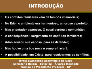 INTRODUÇÃO
Igreja Evangélica Assembleia de Deus
Ministério Belém – Setor 42 – Álvares Machado
Campo de Presidente Prudente - SP
• Os conflitos familiares vêm de tempos imemoriais;
• No Éden o ambiente era harmonioso, amoroso e perfeito;
• Mas o tentador apareceu. O casal perdeu a comunhão;
• A consequência : surgimento de conflitos familiares;
• Adão acusou sua esposa, para se defender;
• Mas houve uma boa nova e sempre haverá;
• A possibilidade, em Cristo, para resolvermos os conflitos.
 