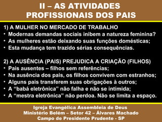 II – AS ATIVIDADES
PROFISSIONAIS DOS PAIS
Igreja Evangélica Assembleia de Deus
Ministério Belém – Setor 42 – Álvares Machado
Campo de Presidente Prudente - SP
1) A MULHER NO MERCADO DE TRABALHO
• Modernas demandas sociais inibem a natureza feminina?
• As mulheres estão deixando suas funções domésticas;
• Esta mudança tem trazido sérias consequências.
2) A AUSÊNCIA (PAIS) PREJUDICA A CRIAÇÃO (FILHOS)
• Pais ausentes – filhos sem referências;
• Na ausência dos pais, os filhos convivem com estranhos;
• Alguns pais transferem suas obrigações à outros;
• A “babá eletrônica” não falha e não se intimida;
• A “mestra eletrônica” não perdoa. Não se limita a espaço.
 