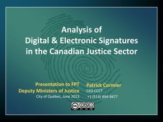 Analysis of
Digital & Electronic Signatures
in the Canadian Justice Sector
Patrick Cormier
CEO CCCT
+1 (514) 894-9477
Presentation to FPT
Deputy Ministers of Justice
City of Québec, June 2013
 