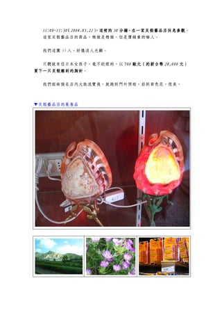 11:00~11:3011:00~11:3011:00~11:3011:00~11:30（（（（2004.05.222004.05.222004.05.222004.05.22），這裡的），這裡的），這裡的），這裡的 30303030 分鐘，在一家貝殼藝品店休息參觀分鐘，在一家貝殼藝品店休息參觀分鐘，在一家貝殼藝品店休息參觀分鐘，在一家貝殼藝品店休息參觀。
這家貝殼藝品店的商品，精緻是精緻，但是價錢貴的嚇人。
我們這團 35 人，好像沒人光顧。
只聽說有位日本女孩子，毫不眨眼的，以 700700700700 歐元（歐元（歐元（歐元（約約約約新台幣新台幣新台幣新台幣 28282828,,,,000000000000 元）元）元）元）
買下一只貝殼雕刻的胸針買下一只貝殼雕刻的胸針買下一只貝殼雕刻的胸針買下一只貝殼雕刻的胸針。
我們姐妹倆在店內大致流覽後，就跑到門外照相，拍到紫色花，很美。
▼貝殼藝品店的展售品
 