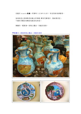 在龐貝 vesuvinvesuvinvesuvinvesuvin 餐廳餐廳餐廳餐廳，，，，用餐時（12:00~13:2012:00~13:2012:00~13:2012:00~13:20），有走唱者表演歌唱。
他唱的是大家都熟悉的義大利情歌-歸來吧蘇蓮多、散達魯西亞。
ㄚ嬌有用數位相機給他錄音起來喔！
餐廳內，還展售一些陶土藝品，有龐貝風情。
▼餐廳內，展售的陶土藝品，有龐貝風情
 