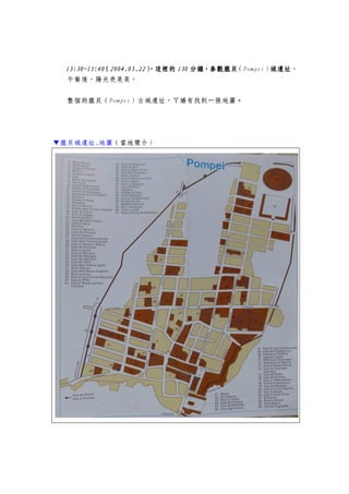 13:30~15:13:30~15:13:30~15:13:30~15:44440000（（（（2004.05.222004.05.222004.05.222004.05.22），），），），這裡的這裡的這裡的這裡的 130130130130 分鐘，分鐘，分鐘，分鐘，參觀龐貝參觀龐貝參觀龐貝參觀龐貝（Pompei）城城城城遺址遺址遺址遺址。
午餐後，陽光亮晃晃。
整個的龐貝（Pompei）古城遺址，ㄚ嬌有找到一張地圖。。。。
▼龐貝城遺址.地圖（當地簡介）
 