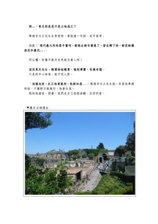 那那那那…，，，，東尼東尼東尼東尼到底是到底是到底是到底是不是不是不是不是占占占占地為王？地為王？地為王？地為王？
導遊官文正先生在車程時，曾說過一句話，或可參考。
他說：「現代義大利的黑手黨呀，都跑去都市發展了，留在鄉下的，都是純樸現代義大利的黑手黨呀，都跑去都市發展了，留在鄉下的，都是純樸現代義大利的黑手黨呀，都跑去都市發展了，留在鄉下的，都是純樸現代義大利的黑手黨呀，都跑去都市發展了，留在鄉下的，都是純樸
漁民和農民漁民和農民漁民和農民漁民和農民…」。
所以囉，好像不能用有色眼光看人哩！
這位東尼先生，剛開始挺敬業這位東尼先生，剛開始挺敬業這位東尼先生，剛開始挺敬業這位東尼先生，剛開始挺敬業，，，，做做做做起起起起導覽導覽導覽導覽，有模有樣，有模有樣，有模有樣，有模有樣。
只是約半小時後，就不見人影。
「這樣也好，反正他要說的，我都知道這樣也好，反正他要說的，我都知道這樣也好，反正他要說的，我都知道這樣也好，反正他要說的，我都知道…」，導遊官文正先生說，有當地導遊
的話，不讓對方說幾句，他會生氣。
既然他溜班，那麼，我們走自己的路參觀，反而利落。
▼龐貝古城遺址
 