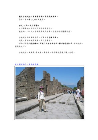 龐貝龐貝龐貝龐貝古古古古城遺址，城遺址，城遺址，城遺址，有專家推測，早期是娛樂城有專家推測，早期是娛樂城有專家推測，早期是娛樂城有專家推測，早期是娛樂城。
估計，當時有有有有 25252525,,,,000000000000 人居住人居住人居住人居住。
西元西元西元西元 79797979 年年年年，，，，火山爆發火山爆發火山爆發火山爆發。。。。
火山爆發時，十分之九的人都跑走了。
被埋的 2,500 人，推測是有錢人居多，因為大都在搶搬家產。
古城遺址的主要道路上，可見到有路障設施路障設施路障設施路障設施。。。。
這是，當時的城市建築，為行人著想。
因為下雨後，路面積水，為讓行人橫跨馬路時，鞋不會打濕，路面積水，為讓行人橫跨馬路時，鞋不會打濕，路面積水，為讓行人橫跨馬路時，鞋不會打濕，路面積水，為讓行人橫跨馬路時，鞋不會打濕，故，有此設計，
真是先進呀。
古城遺址，處處是-老城牆，導遊說，有些牆面是後人補上去的。
▼主要道路上，有路障設施
 