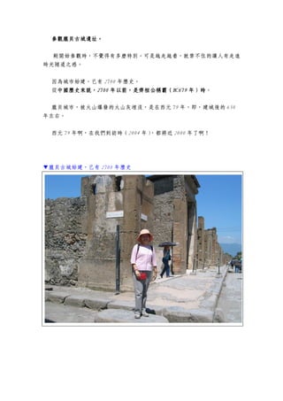 參觀龐貝古城遺址。參觀龐貝古城遺址。參觀龐貝古城遺址。參觀龐貝古城遺址。
剛開始參觀時，不覺得有多麼特別。可是越走越看，就禁不住的讓人有走進
時光隧道之感。
因為城市始建，已有 2700 年歷史。
從中國歷史來說，中國歷史來說，中國歷史來說，中國歷史來說，2700270027002700 年年年年以以以以前，是齊桓公稱霸（前，是齊桓公稱霸（前，是齊桓公稱霸（前，是齊桓公稱霸（BC679BC679BC679BC679 年）時年）時年）時年）時。
龐貝城市，被火山爆發的火山灰埋沒，是在西元 79 年，即，建城後的 650
年左右。
西元 79 年啊，在我們到訪時（2004 年），都將近 2000 年了啊！
▼龐貝古城始建，已有 2700 年歷史
 