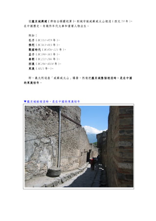 從龐貝城龐貝城龐貝城龐貝城興建（興建（興建（興建（齊桓公稱霸起算）））），到城市被威蘇威火山埋沒（西元 79 年）。
在中國歷史，有幾件年代大事和重要人物出生。
例如：
孔子孔子孔子孔子（BC551~479 年）、
佛陀佛陀佛陀佛陀（BC563~483 年）、
戰國時代戰國時代戰國時代戰國時代（BC476~221 年）、
孟子孟子孟子孟子（BC390~305 年）、
秦朝秦朝秦朝秦朝（BC221~206 年）、
西漢西漢西漢西漢（BC206~AD24 年）、
東漢東漢東漢東漢（AD25 年~）。
即，義大利這座「威蘇威火山」爆發，然後把龐貝城龐貝城龐貝城龐貝城整個整個整個整個埋埋埋埋沒時，是在中國沒時，是在中國沒時，是在中國沒時，是在中國
的的的的東漢初年東漢初年東漢初年東漢初年。
▼龐貝城被埋沒時，是在中國的東漢初年
 
