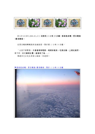 00000:10~12:000:10~12:000:10~12:000:10~12:00（（（（2004.05.212004.05.212004.05.212004.05.21），），），），這裡的這裡的這裡的這裡的 11111111 小時小時小時小時 50505050 分鐘，搭泰航班機，曼谷機場分鐘，搭泰航班機，曼谷機場分鐘，搭泰航班機，曼谷機場分鐘，搭泰航班機，曼谷機場
----羅馬機場。羅馬機場。羅馬機場。羅馬機場。
在曼谷機場轉機後的這趟航程，預計要 11 小時 30 分鐘。
「大家不要緊張，只要看兩部電影，喝兩杯飲料，吃兩次餐，上兩次廁所只要看兩部電影，喝兩杯飲料，吃兩次餐，上兩次廁所只要看兩部電影，喝兩杯飲料，吃兩次餐，上兩次廁所只要看兩部電影，喝兩杯飲料，吃兩次餐，上兩次廁所，
要不然，就是睡兩次覺，就會到了啦睡兩次覺，就會到了啦睡兩次覺，就會到了啦睡兩次覺，就會到了啦…」。
導遊官文正先生的信心喊話，有道理！
▼搭泰航班機，曼谷機場-羅馬機場，預計 11 小時 30 分鐘
 