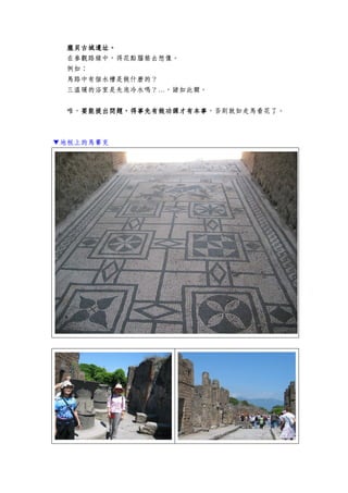 龐貝古城遺址龐貝古城遺址龐貝古城遺址龐貝古城遺址。。。。
在參觀路線中，得花點腦筋去想像。
例如：
馬路中有個水槽是做什麼的？
三溫暖的浴室是先泡冷水嗎？…，諸如此類。
唯，要能提出問題，得事先有做功課才有本事要能提出問題，得事先有做功課才有本事要能提出問題，得事先有做功課才有本事要能提出問題，得事先有做功課才有本事，否則就如走馬看花了。
▼地板上的馬賽克
 