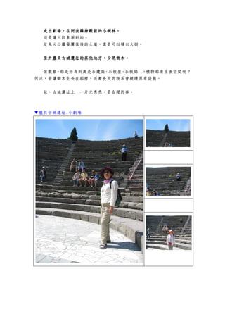 走出劇場，在阿波羅神殿前的小樹林走出劇場，在阿波羅神殿前的小樹林走出劇場，在阿波羅神殿前的小樹林走出劇場，在阿波羅神殿前的小樹林。。。。
這是讓人印象深刻的。
足見火山爆發覆蓋後的土壤，還是可以種出大樹。
至於至於至於至於龐貝龐貝龐貝龐貝古城古城古城古城遺址的遺址的遺址的遺址的其他地方，少見樹木其他地方，少見樹木其他地方，少見樹木其他地方，少見樹木。。。。
依觀察，那是因為到處是石建築、石板屋、石板路…，植物那有生長空間呢？
何況，若讓樹木生長在那裡，逐漸長大的根系會破壞原有設施。
故，古城遺址上，一片光禿禿，是合理的事。
▼龐貝古城遺址.小劇場
 