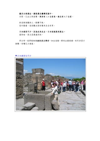 龐貝古城龐貝古城龐貝古城龐貝古城遺址遺址遺址遺址，，，，據說據說據說據說還在繼續挖掘中還在繼續挖掘中還在繼續挖掘中還在繼續挖掘中。
目前，已出土的面積，東西有東西有東西有東西有 1.61.61.61.6 公里長，南北公里長，南北公里長，南北公里長，南北有有有有 0.70.70.70.7 公里公里公里公里。
到這裡參觀的人，絡驛不絕。
從外貌看，這些觀光客好像來自全世界。
日本日本日本日本遊客遊客遊客遊客不少不少不少不少，，，，因為走來走去，日本話因為走來走去，日本話因為走來走去，日本話因為走來走去，日本話就就就就跟來跟去跟來跟去跟來跟去跟來跟去。。。。
當然啦，英文是最通用的。
所以呀，我們姐妹倆該把英文學好該把英文學好該把英文學好該把英文學好，如此這般，將來出國旅遊，有耳多朵才
會聽，有嘴巴才會說。
▼日本遊客似不少
 