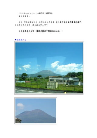 15:15:15:15:44440000（（（（2004.05.212004.05.212004.05.212004.05.21），），），），我們我們我們我們坐坐坐坐上遊覽車上遊覽車上遊覽車上遊覽車。。。。
要去蘇蓮多。
這時，所見威蘇威火山，山頂的暗紅色模樣，讓人覺得隨時會隨時會隨時會隨時會再再再再爆爆爆爆發發發發的樣子的樣子的樣子的樣子，
生活在山下的居民，壓力該也不小吧？
這座威蘇威威蘇威威蘇威威蘇威火山火山火山火山呀，據說呀，據說呀，據說呀，據說是歐洲是歐洲是歐洲是歐洲少數少數少數少數的活火山的活火山的活火山的活火山之一之一之一之一。
▼威蘇威火山
 