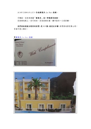16:4016:4016:4016:40（（（（2004.05.222004.05.222004.05.222004.05.22），住進蘇蓮多），住進蘇蓮多），住進蘇蓮多），住進蘇蓮多....La PaceLa PaceLa PaceLa Pace 旅館旅館旅館旅館。
司機說，這家旅館是是是是「蘇蓮多」這一「蘇蓮多」這一「蘇蓮多」這一「蘇蓮多」這一帶帶帶帶最新最新最新最新的的的的旅館旅館旅館旅館。
從旅館地點上，或可相信，因為旅館位置，離市區有一小段距離。
我們姐妹倆被分配到我們姐妹倆被分配到我們姐妹倆被分配到我們姐妹倆被分配到的的的的房間房間房間房間，是，是，是，是 418418418418 號號號號，就是在四樓，，就是在四樓，，就是在四樓，，就是在四樓，房間落地窗是靠山的，
有個可愛小陽台。
▼蘇蓮多.La Pace 旅館
 