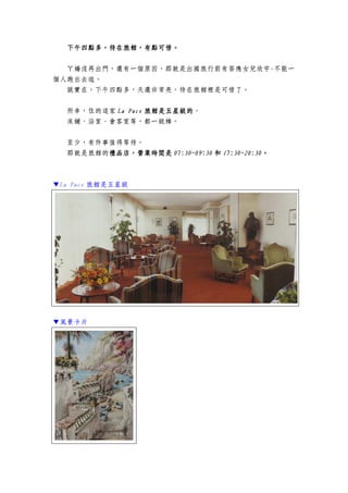 下午四點多，待在旅館，有點可惜下午四點多，待在旅館，有點可惜下午四點多，待在旅館，有點可惜下午四點多，待在旅館，有點可惜。。。。
ㄚ嬌沒再出門，還有一個原因，那就是出國旅行前有答應女兒欣宇-不能一
個人跑出去逛。
說實在，下午四點多，天還非常亮，待在旅館裡是可惜了。
所幸，住的這家 La PaceLa PaceLa PaceLa Pace 旅館是五星級的旅館是五星級的旅館是五星級的旅館是五星級的。
床鋪、浴室、會客室等，都一級棒。
至少，有件事值得等待。
那就是旅館的禮品店禮品店禮品店禮品店，，，，營業時間是營業時間是營業時間是營業時間是 07:30~09:3007:30~09:3007:30~09:3007:30~09:30 和和和和 17:30~20:3017:30~20:3017:30~20:3017:30~20:30。。。。
▼La Pace 旅館是五星級
▼風景卡片
 