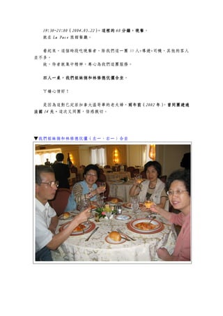 19:3019:3019:3019:30~21:00~21:00~21:00~21:00（（（（2004.05.222004.05.222004.05.222004.05.22）））），這裡的，這裡的，這裡的，這裡的 60606060 分鐘，分鐘，分鐘，分鐘，晚餐晚餐晚餐晚餐。
就在 La PaceLa PaceLa PaceLa Pace 旅館餐廳。
看起來，這個時段吃晚餐者，除我們這一團 35 人+導遊+司機，其他的客人
並不多。
故，侍者就集中精神，專心為我們這團服務。
四人一桌，我們姐妹倆和林修德伉儷合坐四人一桌，我們姐妹倆和林修德伉儷合坐四人一桌，我們姐妹倆和林修德伉儷合坐四人一桌，我們姐妹倆和林修德伉儷合坐。
ㄚ嬌心情好！
是因為這對已定居加拿大溫哥華的老夫婦，兩年前（兩年前（兩年前（兩年前（2002200220022002 年年年年）））），曾同團遊過曾同團遊過曾同團遊過曾同團遊過
法國法國法國法國 14141414 天，天，天，天，這次又同團，倍感親切。
▼我們姐妹倆和林修德伉儷（左一、右一）合坐
 