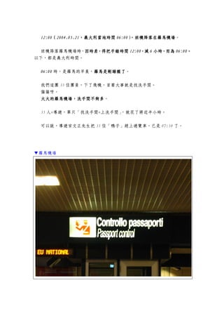 12:0012:0012:0012:00（（（（2004.05.212004.05.212004.05.212004.05.21，義大利，義大利，義大利，義大利當地時間當地時間當地時間當地時間 06:0006:0006:0006:00）））），，，，班機班機班機班機降落在羅馬機場降落在羅馬機場降落在羅馬機場降落在羅馬機場。
班機降落羅馬機場時，因時差，得把手錶時間因時差，得把手錶時間因時差，得把手錶時間因時差，得把手錶時間 12:0012:0012:0012:00，減，減，減，減 6666 小時，而為小時，而為小時，而為小時，而為 06:0006:0006:0006:00。。。。
以下，都是義大利時間。
06:0006:0006:0006:00 時，是羅馬的早晨，羅馬羅馬羅馬羅馬是剛睡醒是剛睡醒是剛睡醒是剛睡醒了了了了。
我們這團 35 位團員，下了飛機，首要大事就是找洗手間。
偏偏呀。
大大大大大的羅馬大的羅馬大的羅馬大的羅馬機場，洗手間不夠多機場，洗手間不夠多機場，洗手間不夠多機場，洗手間不夠多。
35 人+導遊，單只「找洗手間+上洗手間」，就花了將近半小時。
可以說，導遊官文正先生把 35 位「鴨子」趕上遊覽車，已是 07:50 了。
▼羅馬機場
 