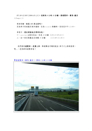 07:50~12:0007:50~12:0007:50~12:0007:50~12:00（（（（2004.05.212004.05.212004.05.212004.05.21），這裡的），這裡的），這裡的），這裡的 4444 小時小時小時小時 10101010 分鐘，搭遊覽車，羅馬分鐘，搭遊覽車，羅馬分鐘，搭遊覽車，羅馬分鐘，搭遊覽車，羅馬----龐貝龐貝龐貝龐貝
（Pompei）。
兩者距離，約是約是約是約是 300300300300 多公里吧多公里吧多公里吧多公里吧！！！！
因為車子到達龐貝城市邊緣，名為 vesuvin 餐廳時，恰恰是中午 12:00。
車程中，曾在曾在曾在曾在兩個地方停車休息：兩個地方停車休息：兩個地方停車休息：兩個地方停車休息：
一、cassino 公路休息站，休息 30 分鐘 （09:15~09:45）。
二、在一家貝殼藝品店參觀 30 分鐘 （11:00~11:30）。
我們搭的遊覽車遊覽車遊覽車遊覽車，，，，是賓士車是賓士車是賓士車是賓士車，導遊轉述司機的說法-車子才上路兩星期，
嗯…，是很新的遊覽車喔！
▼搭遊覽車（羅馬-龐貝），需時 4 小時 10 分鐘
 