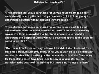 Religion Vs. Kingdom Pt. 1
“The salvation that Jesus purchased for us was never meant to be fully
understood (just enjoy the fact that you are saved). A lot of people try to
understand salvation without knowing they are saved.”
“The salvation that Jesus purchased for us was never meant to be fully
understood outside the blood covenant of Jesus. A lot of us are making
covenant without acknowledging the blood. Attempting to mentally
understand the Gospel of Christ without a covenant opens up the doors for
doctrinal conflict.”
“God did not die for church as you know it. He didn’t shed his blood for a
building, a stadium with 5000 seats, or for you to walk up to a building with
statues. He shed His blood for you the person, the individuals. The money
for the building could have been used to sow in to your life. You are
marveled at the beauty of the building but there is no holiness in there.”
 