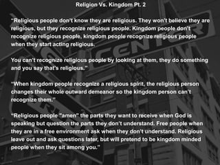Religion Vs. Kingdom Pt. 2
“Religious people don’t know they are religious. They won’t believe they are
religious, but they recognize religious people. Kingdom people don’t
recognize religious people, kingdom people recognize religious people
when they start acting religious.
You can’t recognize religious people by looking at them, they do something
and you say that’s religious.”
“When kingdom people recognize a religious spirit, the religious person
changes their whole outward demeanor so the kingdom person can’t
recognize them.”
“Religious people "amen" the parts they want to receive when God is
speaking but question the parts they don’t understand. Free people when
they are in a free environment ask when they don’t understand. Religious
leave out and ask questions later, but will pretend to be kingdom minded
people when they sit among you.”
 