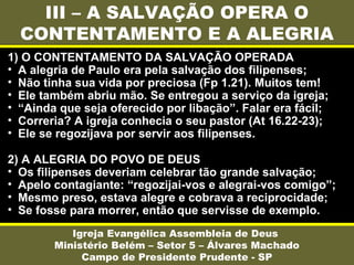 III – A SALVAÇÃO OPERA O
CONTENTAMENTO E A ALEGRIA
Igreja Evangélica Assembleia de Deus
Ministério Belém – Setor 5 – Álvares Machado
Campo de Presidente Prudente - SP
1) O CONTENTAMENTO DA SALVAÇÃO OPERADA
• A alegria de Paulo era pela salvação dos filipenses;
• Não tinha sua vida por preciosa (Fp 1.21). Muitos tem!
• Ele também abriu mão. Se entregou a serviço da igreja;
• “Ainda que seja oferecido por libação”. Falar era fácil;
• Correria? A igreja conhecia o seu pastor (At 16.22-23);
• Ele se regozijava por servir aos filipenses.
2) A ALEGRIA DO POVO DE DEUS
• Os filipenses deveriam celebrar tão grande salvação;
• Apelo contagiante: “regozijai-vos e alegrai-vos comigo”;
• Mesmo preso, estava alegre e cobrava a reciprocidade;
• Se fosse para morrer, então que servisse de exemplo.
 