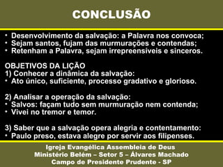 • Desenvolvimento da salvação: a Palavra nos convoca;
• Sejam santos, fujam das murmurações e contendas;
• Retenham a Palavra, sejam irrepreensíveis e sinceros.
OBJETIVOS DA LIÇÃO
1) Conhecer a dinâmica da salvação:
• Ato único, suficiente, processo gradativo e glorioso.
2) Analisar a operação da salvação:
• Salvos: façam tudo sem murmuração nem contenda;
• Vivei no tremor e temor.
3) Saber que a salvação opera alegria e contentamento:
• Paulo preso, estava alegre por servir aos filipenses.
CONCLUSÃO
Igreja Evangélica Assembleia de Deus
Ministério Belém – Setor 5 – Álvares Machado
Campo de Presidente Prudente - SP
 