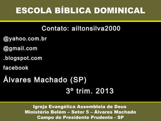 Contato: ailtonsilva2000
@yahoo.com.br
@gmail.com
.blogspot.com
facebook
Álvares Machado (SP)
3º trim. 2013
ESCOLA BÍBLICA DOMINICAL
Igreja Evangélica Assembleia de Deus
Ministério Belém – Setor 5 – Álvares Machado
Campo de Presidente Prudente - SP
 