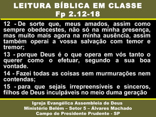 12 - De sorte que, meus amados, assim como
sempre obedecestes, não só na minha presença,
mas muito mais agora na minha ausência, assim
também operai a vossa salvação com temor e
tremor;
13 - porque Deus é o que opera em vós tanto o
querer como o efetuar, segundo a sua boa
vontade.
14 - Fazei todas as coisas sem murmurações nem
contendas;
15 - para que sejais irrepreensíveis e sinceros,
filhos de Deus inculpáveis no meio duma geração
Igreja Evangélica Assembleia de Deus
Ministério Belém – Setor 5 – Álvares Machado
Campo de Presidente Prudente - SP
LEITURA BÍBLICA EM CLASSE
Fp 2.12-18
 