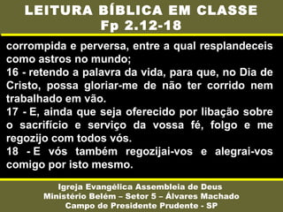 corrompida e perversa, entre a qual resplandeceis
como astros no mundo;
16 - retendo a palavra da vida, para que, no Dia de
Cristo, possa gloriar-me de não ter corrido nem
trabalhado em vão.
17 - E, ainda que seja oferecido por libação sobre
o sacrifício e serviço da vossa fé, folgo e me
regozijo com todos vós.
18 - E vós também regozijai-vos e alegrai-vos
comigo por isto mesmo.
Igreja Evangélica Assembleia de Deus
Ministério Belém – Setor 5 – Álvares Machado
Campo de Presidente Prudente - SP
LEITURA BÍBLICA EM CLASSE
Fp 2.12-18
 