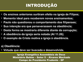 INTRODUÇÃO
Igreja Evangélica Assembleia de Deus
Ministério Belém – Setor 5 – Álvares Machado
Campo de Presidente Prudente - SP
• Os ensinos anteriores surtiram efeito na igreja de Filipos;
• Momento ideal para receberem novos ensinamentos;
• Paulo não questionou o comportamento dos filipenses;
• Sua intenção era que perseverassem na obediência;
• Desta forma se mostraria diferente diante da corrupção;
• A obediência da igreja seria notada (At 11.26);
• O exemplo de Cristo motiva a igreja à obediência.
a) Obediência:
• Virtude que deve ser buscada e desenvolvida.
 