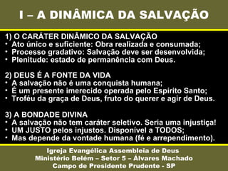 I – A DINÂMICA DA SALVAÇÃO
Igreja Evangélica Assembleia de Deus
Ministério Belém – Setor 5 – Álvares Machado
Campo de Presidente Prudente - SP
1) O CARÁTER DINÂMICO DA SALVAÇÃO
• Ato único e suficiente: Obra realizada e consumada;
• Processo gradativo: Salvação deve ser desenvolvida;
• Plenitude: estado de permanência com Deus.
2) DEUS É A FONTE DA VIDA
• A salvação não é uma conquista humana;
• É um presente imerecido operada pelo Espírito Santo;
• Troféu da graça de Deus, fruto do querer e agir de Deus.
3) A BONDADE DIVINA
• A salvação não tem caráter seletivo. Seria uma injustiça!
• UM JUSTO pelos injustos. Disponível a TODOS;
• Mas depende da vontade humana (fé e arrependimento).
 