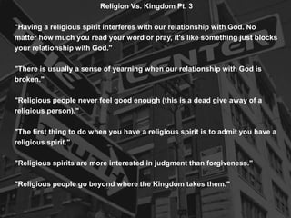 Religion Vs. Kingdom Pt. 3
"Having a religious spirit interferes with our relationship with God. No
matter how much you read your word or pray, it's like something just blocks
your relationship with God."
"There is usually a sense of yearning when our relationship with God is
broken."
"Religious people never feel good enough (this is a dead give away of a
religious person)."
"The first thing to do when you have a religious spirit is to admit you have a
religious spirit."
"Religious spirits are more interested in judgment than forgiveness."
"Religious people go beyond where the Kingdom takes them."
 