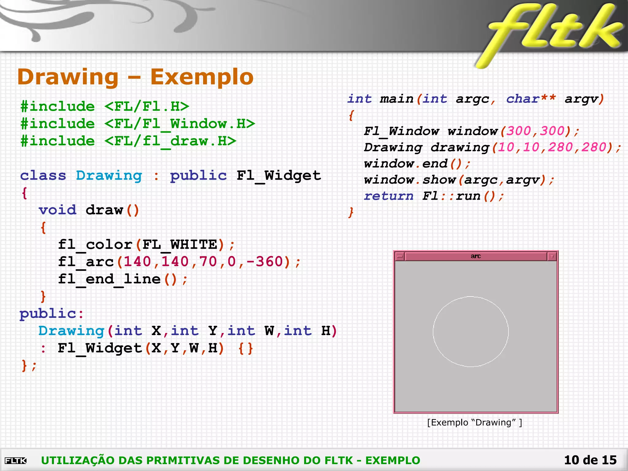 10 de 15
Drawing – Exemplo
UTILIZAÇÃO DAS PRIMITIVAS DE DESENHO DO FLTK - EXEMPLO
#include <FL/Fl.H>
#include <FL/Fl_Window.H>
#include <FL/fl_draw.H>
class Drawing : public Fl_Widget
{
void draw()
{
fl_color(FL_WHITE);
fl_arc(140,140,70,0,-360);
fl_end_line();
}
public:
Drawing(int X,int Y,int W,int H)
: Fl_Widget(X,Y,W,H) {}
};
int main(int argc, char** argv)
{
Fl_Window window(300,300);
Drawing drawing(10,10,280,280);
window.end();
window.show(argc,argv);
return Fl::run();
}
[Exemplo “Drawing” ]
 