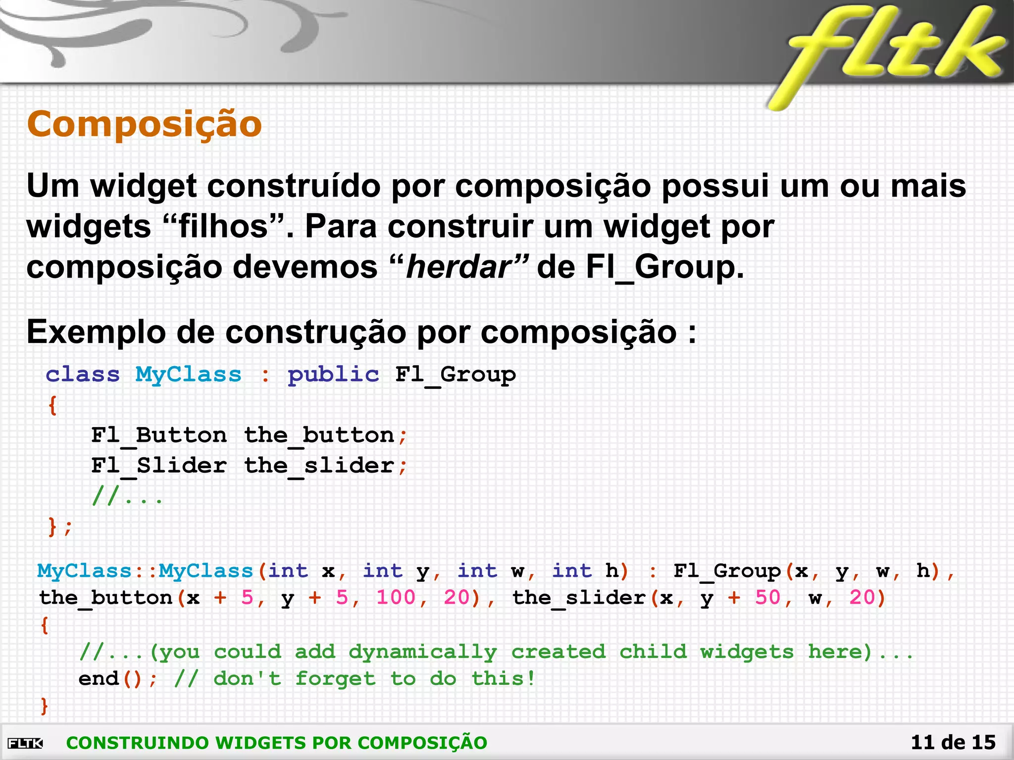 11 de 15
Composição
CONSTRUINDO WIDGETS POR COMPOSIÇÃO
Um widget construído por composição possui um ou mais
widgets “filhos”. Para construir um widget por
composição devemos “herdar” de Fl_Group.
class MyClass : public Fl_Group
{
Fl_Button the_button;
Fl_Slider the_slider;
//...
};
Exemplo de construção por composição :
MyClass::MyClass(int x, int y, int w, int h) : Fl_Group(x, y, w, h),
the_button(x + 5, y + 5, 100, 20), the_slider(x, y + 50, w, 20)
{
//...(you could add dynamically created child widgets here)...
end(); // don't forget to do this!
}
 
