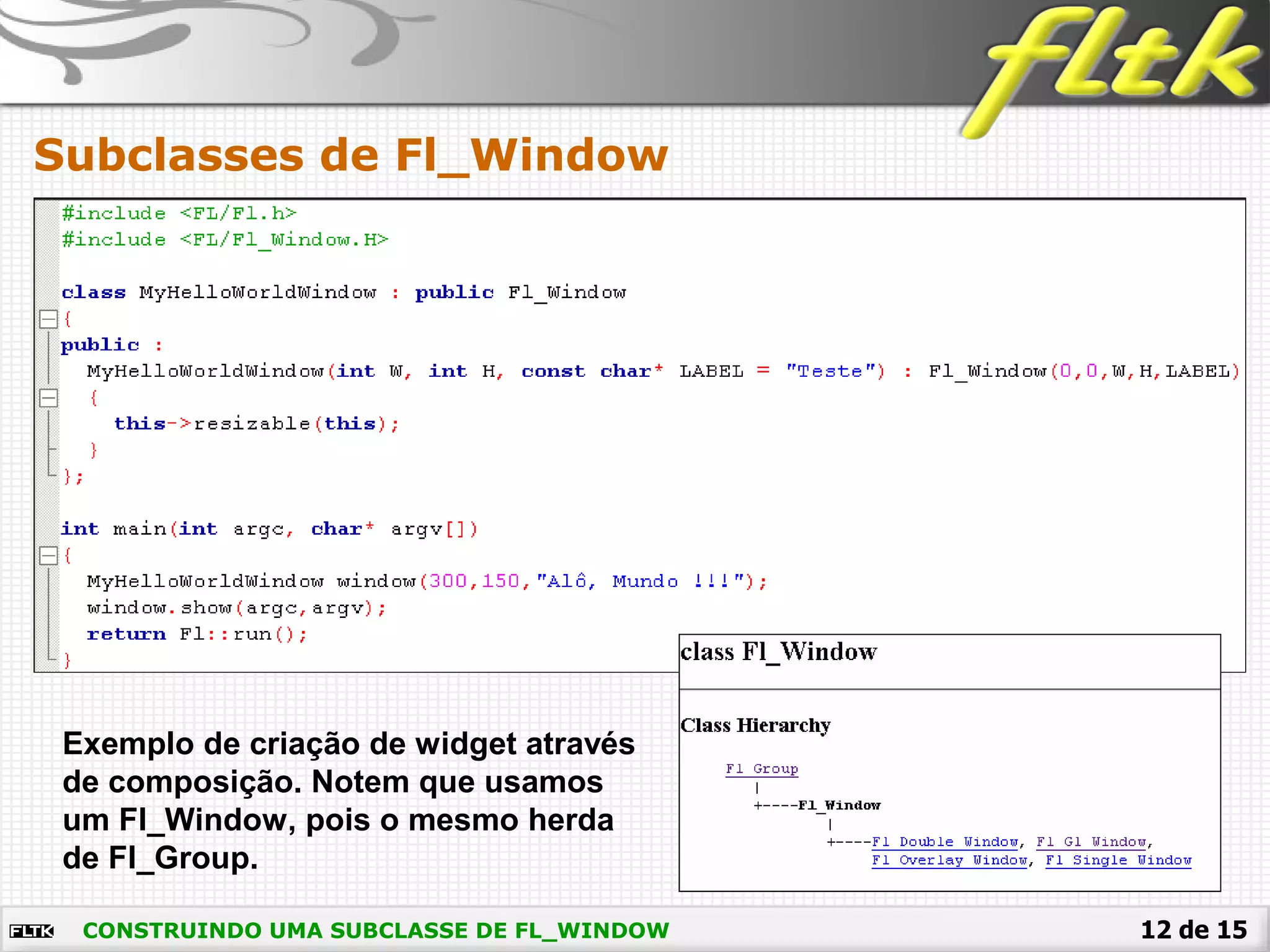 12 de 15CONSTRUINDO UMA SUBCLASSE DE FL_WINDOW
Subclasses de Fl_Window
Exemplo de criação de widget através
de composição. Notem que usamos
um Fl_Window, pois o mesmo herda
de Fl_Group.
 