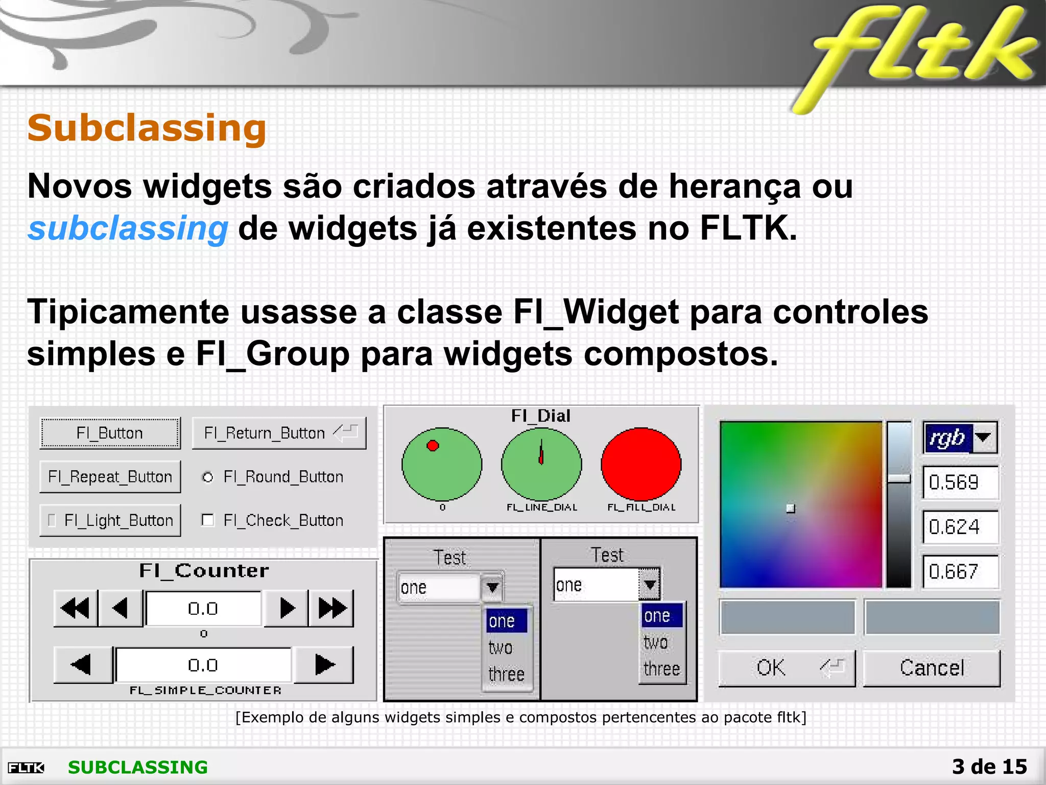 3 de 15
Novos widgets são criados através de herança ou
subclassing de widgets já existentes no FLTK.
Tipicamente usasse a classe Fl_Widget para controles
simples e Fl_Group para widgets compostos.
Subclassing
[Exemplo de alguns widgets simples e compostos pertencentes ao pacote fltk]
SUBCLASSING
 