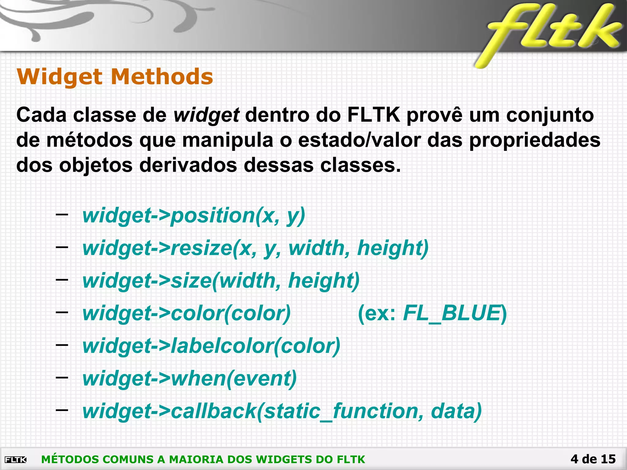 4 de 15
Widget Methods
MÉTODOS COMUNS A MAIORIA DOS WIDGETS DO FLTK
Cada classe de widget dentro do FLTK provê um conjunto
de métodos que manipula o estado/valor das propriedades
dos objetos derivados dessas classes.
– widget->position(x, y)
– widget->resize(x, y, width, height)
– widget->size(width, height)
– widget->color(color) (ex: FL_BLUE)
– widget->labelcolor(color)
– widget->when(event)
– widget->callback(static_function, data)
 